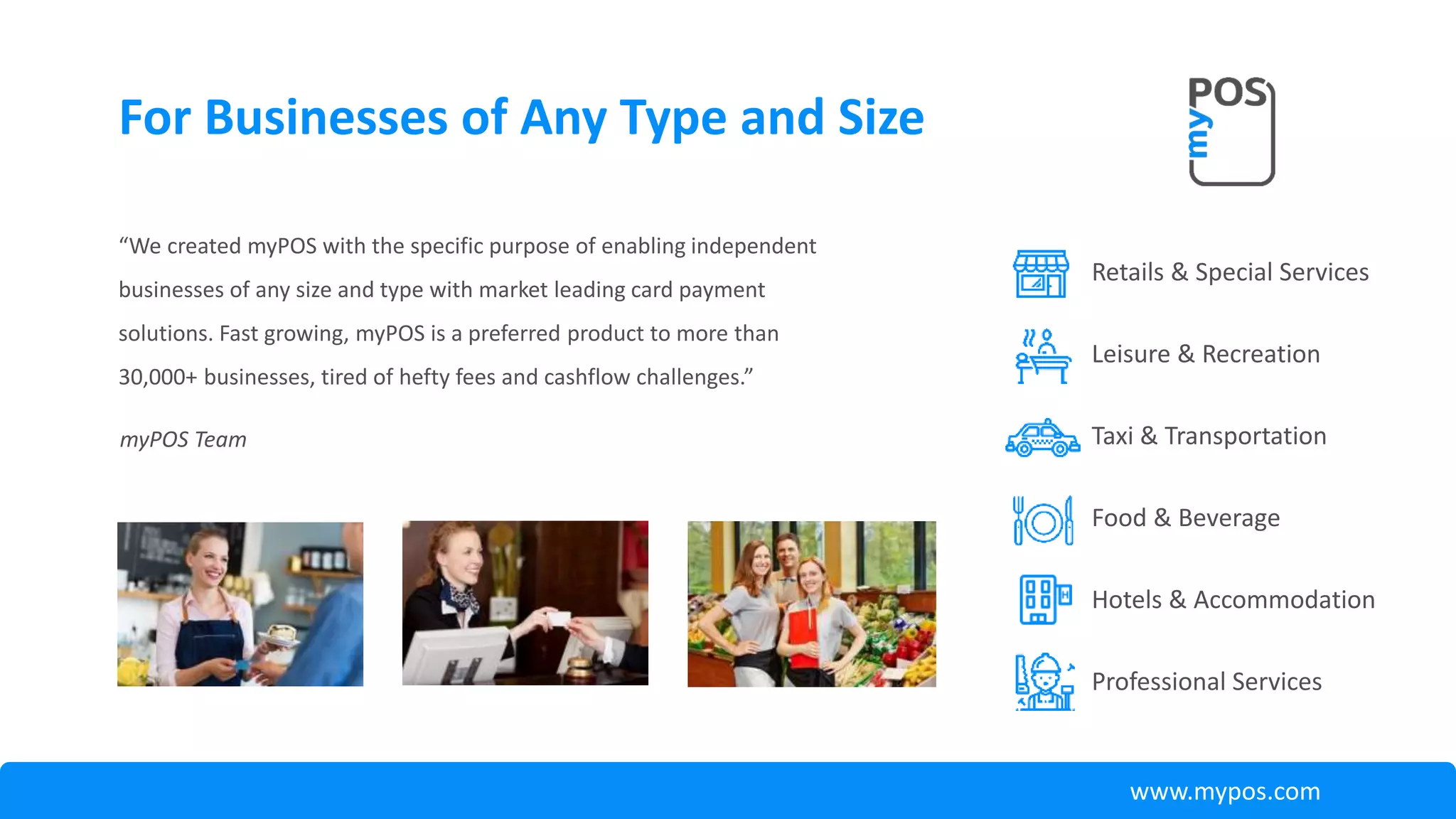 “We created myPOS with the specific purpose of enabling independent
businesses of any size and type with market leading card payment
solutions. Fast growing, myPOS is a preferred product to more than
30,000+ businesses, tired of hefty fees and cashflow challenges.”
For Businesses of Any Type and Size
Retails & Special Services
Leisure & Recreation
Taxi & Transportation
Food & Beverage
Hotels & Accommodation
Professional Services
myPOS Team
www.mypos.com
 