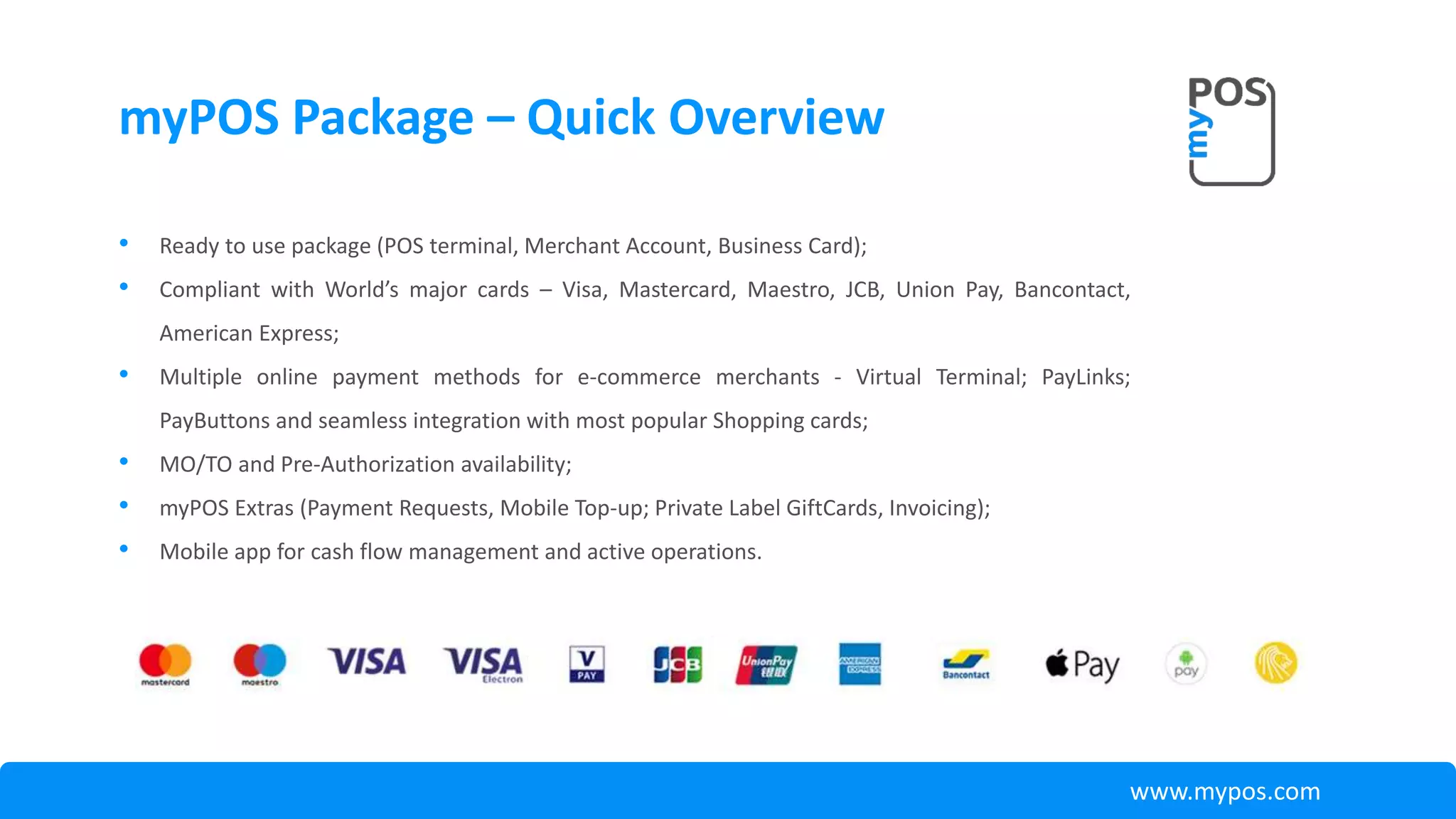 • Ready to use package (POS terminal, Merchant Account, Business Card);
• Compliant with World’s major cards – Visa, Mastercard, Maestro, JCB, Union Pay, Bancontact,
American Express;
• Multiple online payment methods for e-commerce merchants - Virtual Terminal; PayLinks;
PayButtons and seamless integration with most popular Shopping cards;
• MO/TO and Pre-Authorization availability;
• myPOS Extras (Payment Requests, Mobile Top-up; Private Label GiftCards, Invoicing);
• Mobile app for cash flow management and active operations.
myPOS Package – Quick Overview
www.mypos.com
 