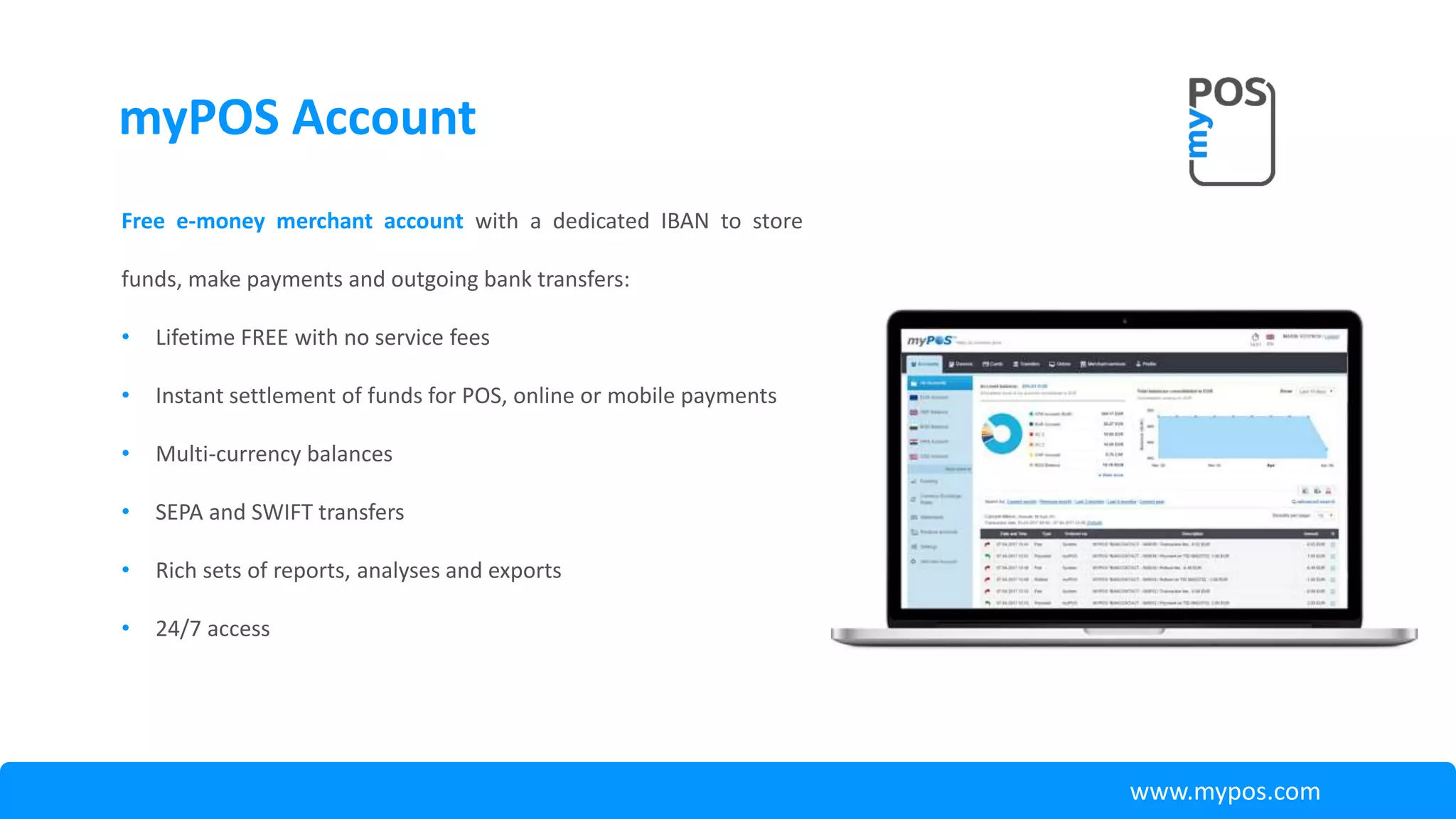 myPOS Account
Free e-money merchant account with a dedicated IBAN to store
funds, make payments and outgoing bank transfers:
• Lifetime FREE with no service fees
• Instant settlement of funds for POS, online or mobile payments
• Multi-currency balances
• SEPA and SWIFT transfers
• Rich sets of reports, analyses and exports
• 24/7 access
www.mypos.com
 