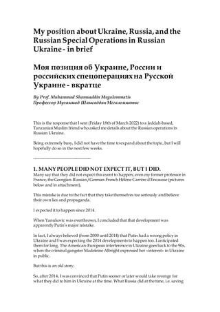 My position aboutUkraine, Russia, and the
Russian Special Operationsin Russian
Ukraine- in brief
Моя позиция об Украине, России и
российских спецоперацияхна Русской
Украине - вкратце
By Prof. Muhammad Shamsaddin Megalommatis
Профессор Мухаммад Шамсаддин Мегаломматис
This is the response that I sent (Friday 18th of March 2022) to a Jeddah-based,
Tanzanian Muslim friend who asked me details about the Russian operations in
Russian Ukraine.
Being extremely busy, I did not have the time to expand about the topic, but I will
hopefully do so in the next few weeks.
------------------------------------------
1. MANY PEOPLEDID NOT EXPECT IT, BUT I DID.
Many say that they did not expect this event to happen; even my former professor in
France, the Georgian-Russian/German-French Hélène Carrère d'Encausse (pictures
below and in attachment),
This mistake is due to the fact that they take themselves too seriously and believe
their own lies and propaganda.
I expected it to happen since 2014.
When Yanukovic was overthrown, I concluded that that development was
apparently Putin’s major mistake.
In fact, I always believed (from 2000 until 2014) thatPutin had a wrong policy in
Ukraine and I was expecting the 2014 developments to happen too. I anticipated
them for long. The American-European interference in Ukraine goes back to the 90s,
when the criminal gangster Madeleine Albright expressed her «interest» in Ukraine
in public.
But this is an old story.
So, after 2014, I was convinced that Putin sooner or later would take revenge for
what they did to him in Ukraine at the time. What Russia did at the time, i.e. saving
 