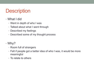 Description
• What I did
  • Went in depth of who I was
  • Talked about what I went through
  • Described my feelings
  • Described some of my thought process



• Why?
  • Room full of strangers
  • Felt if people got a better idea of who I was, it would be more
    meaningful
  • To relate to others
 