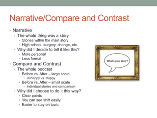 Narrative/Compare and Contrast
• Narrative
  • The whole thing was a story
    • Stories within the main story
    • High school, surgery, change, etc.
  • Why did I decide to tell it like this?
    • More personal
    • Less formal
• Compare and Contrast
  • The whole podcast
    • Before vs. After – large scale
       • Unhappy vs. Happy
    • Before vs. After – small scale
       • Individual stories and comparison
  • Why did I choose to do it this way?
    • Clear points
    • You can see shift easily
    • Easier to stay on topic
 