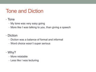 Tone and Diction
• Tone
   • My tone was very easy going
   • More like I was talking to you, than giving a speech


• Diction
  • Diction was a balance of formal and informal
  • Word choice wasn’t super serious



• Why?
  • More relatable
  • Less like I was lecturing
 