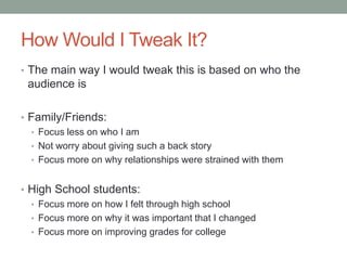How Would I Tweak It?
• The main way I would tweak this is based on who the
 audience is

• Family/Friends:
  • Focus less on who I am
  • Not worry about giving such a back story
  • Focus more on why relationships were strained with them


• High School students:
  • Focus more on how I felt through high school
  • Focus more on why it was important that I changed
  • Focus more on improving grades for college
 