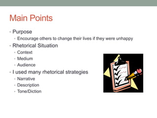Main Points
• Purpose
  • Encourage others to change their lives if they were unhappy
• Rhetorical Situation
  • Context
  • Medium
  • Audience
• I used many rhetorical strategies
   • Narrative
   • Description
   • Tone/Diction
 