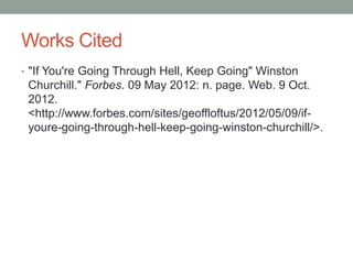 Works Cited
• "If You're Going Through Hell, Keep Going" Winston
 Churchill." Forbes. 09 May 2012: n. page. Web. 9 Oct.
 2012.
 <http://www.forbes.com/sites/geoffloftus/2012/05/09/if-
 youre-going-through-hell-keep-going-winston-churchill/>.
 