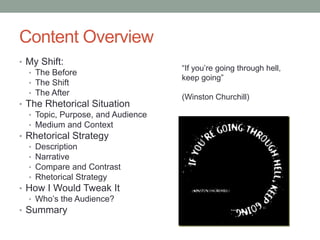 Content Overview
• My Shift:
                                    “If you’re going through hell,
   • The Before
                                    keep going”
   • The Shift
   • The After
                                    (Winston Churchill)
• The Rhetorical Situation
   • Topic, Purpose, and Audience
   • Medium and Context
• Rhetorical Strategy
   • Description
   • Narrative
   • Compare and Contrast
   • Rhetorical Strategy
• How I Would Tweak It
   • Who’s the Audience?
• Summary
 