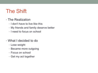 The Shift
• The Realization
  • I don’t have to live like this
  • My friends and family deserve better
  • I need to focus on school



• What I decided to do
  • Lose weight
  • Became more outgoing
  • Focus on school
  • Get my act together
 