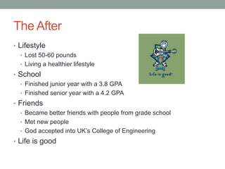 The After
• Lifestyle
   • Lost 50-60 pounds
   • Living a healthier lifestyle
• School
  • Finished junior year with a 3.8 GPA
  • Finished senior year with a 4.2 GPA
• Friends
  • Became better friends with people from grade school
  • Met new people
  • God accepted into UK’s College of Engineering
• Life is good
 