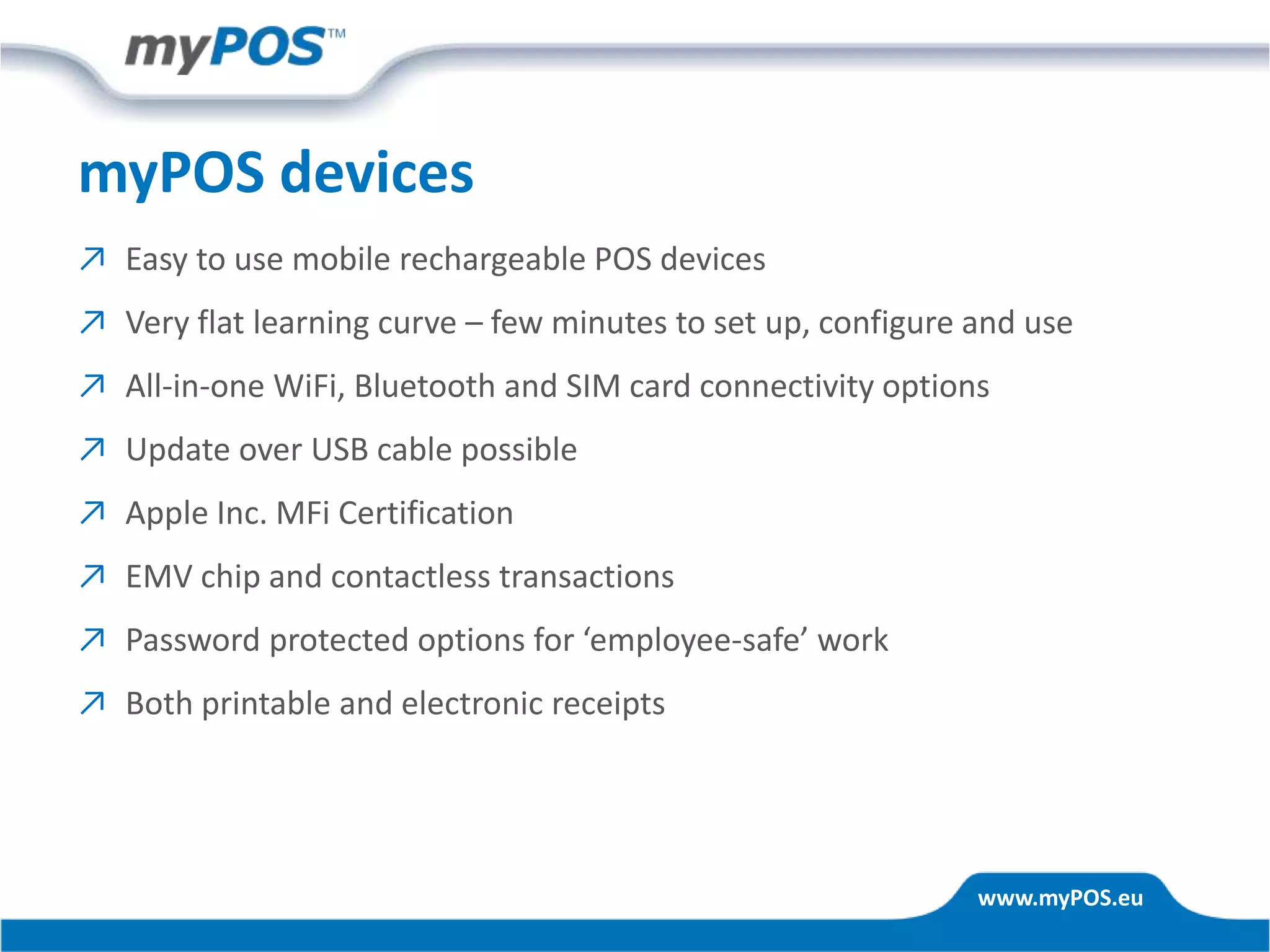www.myPOS.eu
myPOS devices
↗ Easy to use mobile rechargeable POS devices
↗ Very flat learning curve – few minutes to set up, configure and use
↗ All-in-one WiFi, Bluetooth and SIM card connectivity options
↗ Update over USB cable possible
↗ Apple Inc. MFi Certification
↗ EMV chip and contactless transactions
↗ Password protected options for ‘employee-safe’ work
↗ Both printable and electronic receipts
 