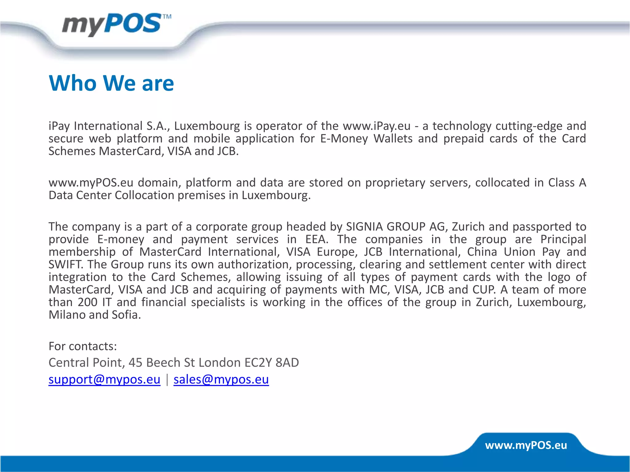 www.myPOS.eu
iPay International S.A., Luxembourg is operator of the www.iPay.eu - a technology cutting-edge and
secure web platform and mobile application for E-Money Wallets and prepaid cards of the Card
Schemes MasterCard, VISA and JCB.
www.myPOS.eu domain, platform and data are stored on proprietary servers, collocated in Class A
Data Center Collocation premises in Luxembourg.
The company is a part of a corporate group headed by SIGNIA GROUP AG, Zurich and passported to
provide E-money and payment services in EEA. The companies in the group are Principal
membership of MasterCard International, VISA Europe, JCB International, China Union Pay and
SWIFT. The Group runs its own authorization, processing, clearing and settlement center with direct
integration to the Card Schemes, allowing issuing of all types of payment cards with the logo of
MasterCard, VISA and JCB and acquiring of payments with MC, VISA, JCB and CUP. A team of more
than 200 IT and financial specialists is working in the offices of the group in Zurich, Luxembourg,
Milano and Sofia.
For contacts:
Central Point, 45 Beech St London EC2Y 8AD
support@mypos.eu | sales@mypos.eu
Who We are
 