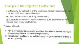 Changes in the Objective Coefficients 
Affect only the optimality of the solution and require recomputing the z-row coefficients (reduced costs):- 
1)Compute the dual values using the Method 2 
2)Substitute the new dual values in Formula 2, to determine the new reduced costs (z-row coefficients).  
