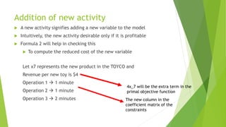 Addition of new activity 
A new activity signifies adding a new variable to the model 
Intuitively, the new activity desirable only if it is profitable 
Formula 2 will help in checking this 
To compute the reduced cost of the new variable 
Let x7 represents the new product in the TOYCO and 
Revenue per new toy is $4 
Operation 1 1 minute 
Operation 2 1 minute 
Operation 3 2 minutes 
The new column in the coefficient matrix of the constraints 
4x_7 will be the extra term in the primal objective function  