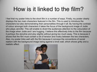 How is it linked to the film?
I feel that my poster links to the short film in a number of ways. Firstly, my poster clearly
displays the two main characters featured in the film. This is used to introduce the
characters but also demonstrating their personalities through it all. By having the contrast
of colour amongst both characters it takes the focus of the background image of Jodie
who plays Jennifer. This will enable to divert the audiences attention to the colouration of
the image when Jodie and I are hugging. I believe this effectively links to the film because
it portrays the storyline and ploy slightly without giving too much away. This is because it
shows that the film must contain a bit of tension and rivalry between the two characters.
Also, my poster links well with the film because it conveys the conventions of social
realism with the background image being against a brick wall, which shows gritty and a
realistic effect.
 