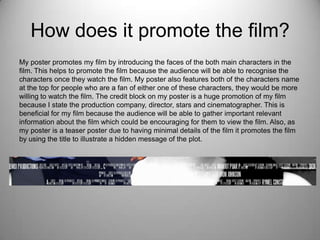How does it promote the film?
My poster promotes my film by introducing the faces of the both main characters in the
film. This helps to promote the film because the audience will be able to recognise the
characters once they watch the film. My poster also features both of the characters name
at the top for people who are a fan of either one of these characters, they would be more
willing to watch the film. The credit block on my poster is a huge promotion of my film
because I state the production company, director, stars and cinematographer. This is
beneficial for my film because the audience will be able to gather important relevant
information about the film which could be encouraging for them to view the film. Also, as
my poster is a teaser poster due to having minimal details of the film it promotes the film
by using the title to illustrate a hidden message of the plot.
 