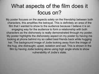 What aspects of the film does it
focus on?
My poster focuses on the aspects solely on the friendship between both
characters, this amplifies the betrayal. This is definitely an area of the
film that I wanted to show to the audience because I believe it is an
engaging way for the audience to form a relationship with both
characters as the dishonesty is really demonstrated through my poster.
My poster highlights the dishonesty aspect on my poster by having me
looking at phone behind my so called best friends back while hugging
her. The background image of Jodie looking away from the image of
the hug, she distraught, upset, isolation and sad. This is shown in the
film by having Jodie looking alone using high angle shots to show
vulnerability of Jodie’s state.
 