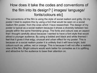 How does it take the codes and conventions of
the film into its design? [ images/ language/
fonts/colours etc]
The conventions of the film is using the style of social realism and gritty. On my
poster I tried to explore this by using a font that would be seen on a social
realism film poster, from the ones which I have researched. The design of my
poster is typical as a social realism because it shows a diversity between two
people within the same friendship group. The fonts and colours was an aspect
that I thought carefully about because I wanted to have a font style that would
attract a younger audience. By using a bolded and black and white themed I
feel that it gives it that edgy, unusual and urban effect for my poster. This is
because on a social realism poster it is unlikely that it will have bright, bold
colours such as, yellow, red or orange. This is because it will not offer a realistic
view of the film. Bright colours would work better for comedies as it is uplifting
and attractive for the audience to base their attention on.
 