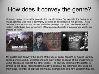 How does it convey the genre?
I think my poster conveys the genre by the use of images. For example, the background
image against a wall. This is commonly identified on social realism film posters. This is
because it makes it appear modern and is happening today. If you look below, social
realism poster base their surrounding of low populated people or areas where youths are
likely to be found.
My poster also conveys the genre of the use of social realism by having low key
lighting shows a dull, underground and gritty effect because of the shadowing of
Jodie contrasted against the other image. The low key lighting of the poster is
similar to the social realism posters above because the lighting is only used on
their faces, in order to express their facial expressions and how superior they are.
 
