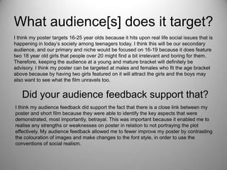 What audience[s] does it target?
I think my poster targets 16-25 year olds because it hits upon real life social issues that is
happening in today’s society among teenagers today. I think this will be our secondary
audience, and our primary and niche would be focused on 16-19 because it does feature
two 18 year old girls that people over 20 might find a bit irrelevant and boring for them.
Therefore, keeping the audience at a young and mature bracket will definitely be
advisory. I think my poster can be targeted at males and females who fit the age bracket
above because by having two girls featured on it will attract the girls and the boys may
also want to see what the film unravels too.
Did your audience feedback support that?
I think my audience feedback did support the fact that there is a close link between my
poster and short film because they were able to identify the key aspects that were
demonstrated, most importantly, betrayal. This was important because it enabled me to
realise any strengths or weaknesses on poster in relation to not portraying the plot
effectively. My audience feedback allowed me to fewer improve my poster by contrasting
the colouration of images and make changes to the font style, in order to use the
conventions of social realism.
 