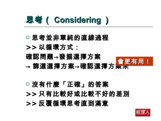 思考（ Considering ） 思考並非單純的直線過程 >> 以循環方式： 確認問題->發掘選擇方案 -> 篩選選擇方案->確認選擇方案來 沒有什麼「正確」的答案 >> 只有比較好或比較不好的差別 >> 反覆循環思考直到滿意 會更有用！ 