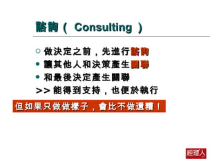 諮詢（ Consulting ） 做決定之前，先進行 諮詢 讓其他人和決策產生 關聯 和最後決定產生關聯 >> 能得到支持，也便於執行 但如果只做做樣子，會比不做還糟！ 