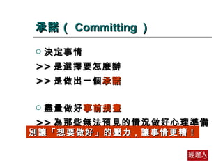 承諾（ Committing ） 決定事情 >> 是選擇要怎麼辦 >> 是做出一個 承諾 盡量做好 事前規畫 >> 為那些無法預見的情況做好心理準備 別讓「想要做好」的壓力，讓事情更糟！ 