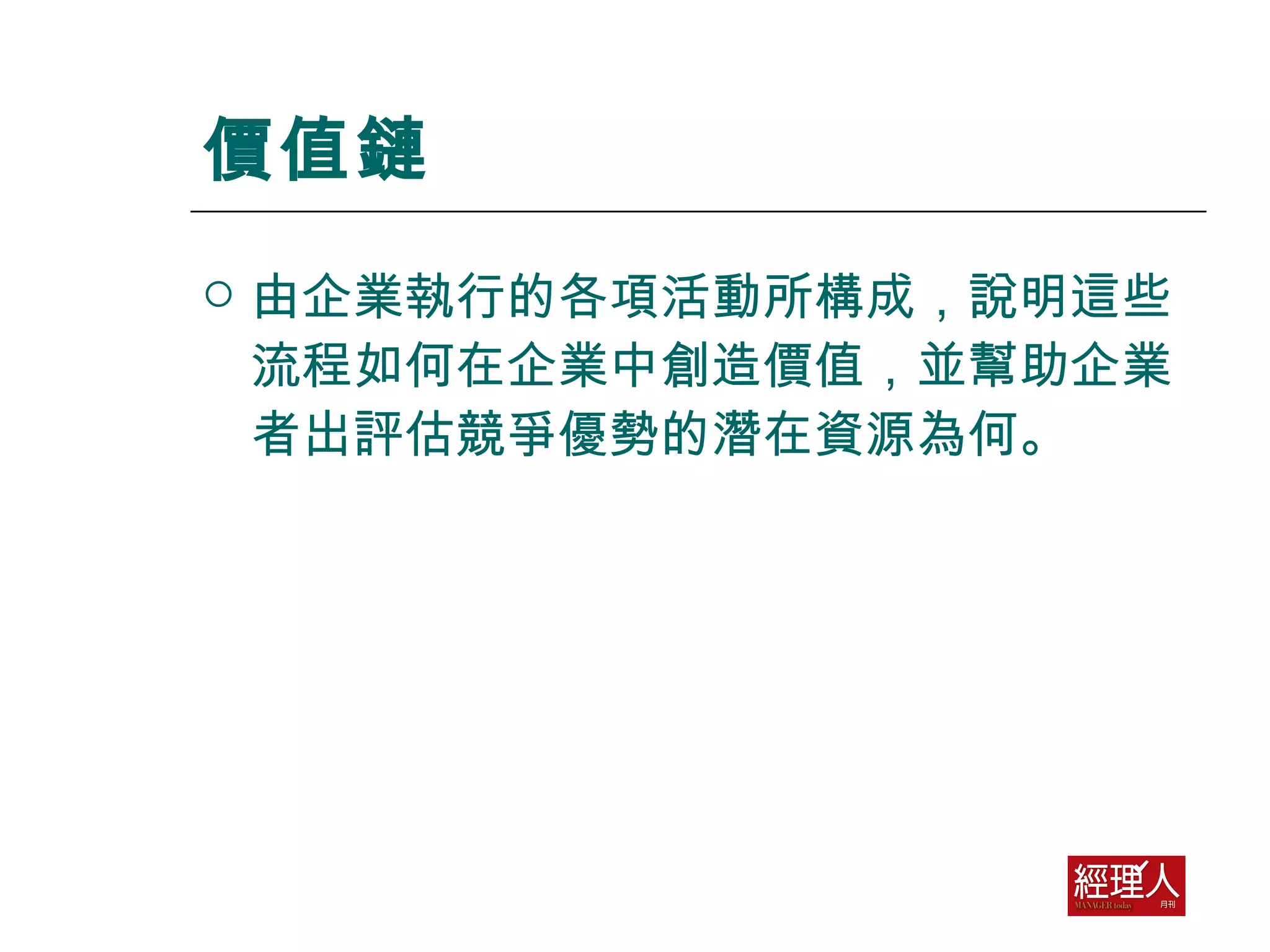 價值鏈 由企業執行的各項活動所構成，說明這些流程如何在企業中創造價值，並幫助企業者出評估競爭優勢的潛在資源為何。 