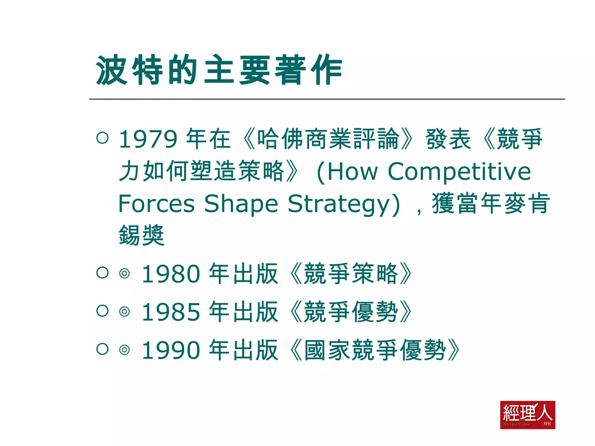 波特的主要著作 1979 年在《哈佛商業評論》發表《競爭力如何塑造策略》 (How Competitive Forces Shape Strategy) ，獲當年麥肯錫奬 ◎  1980 年出版《競爭策略》 ◎  1985 年出版《競爭優勢》 ◎  1990 年出版《國家競爭優勢》 