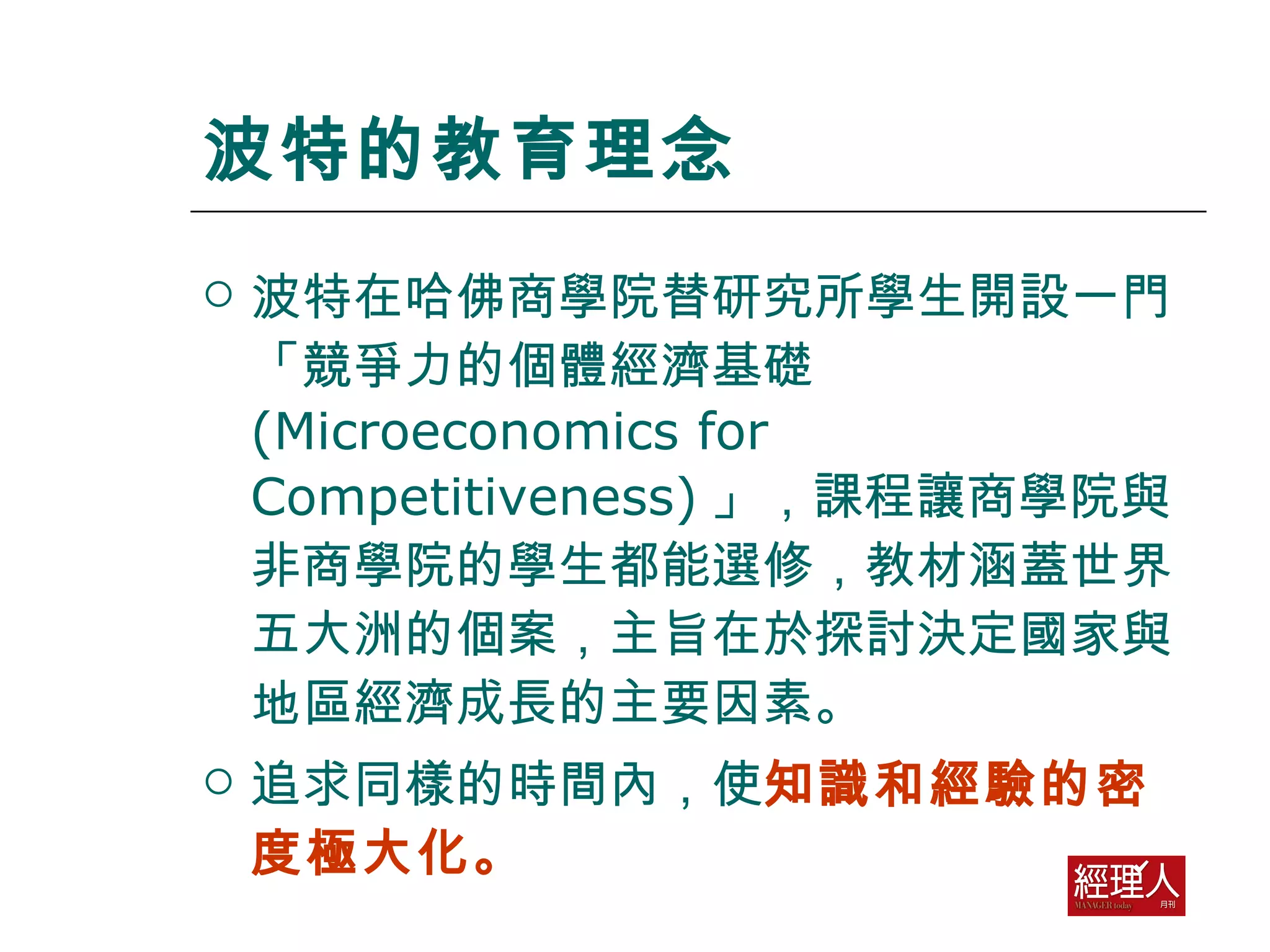 波特的教育理念 波特在哈佛商學院替研究所學生開設一門「競爭力的個體經濟基礎 (Microeconomics for Competitiveness) 」，課程讓商學院與非商學院的學生都能選修，教材涵蓋世界五大洲的個案，主旨在於探討決定國家與地區經濟成長的主要因素。 追求同樣的時間內，使 知識和經驗的密度極大化。  