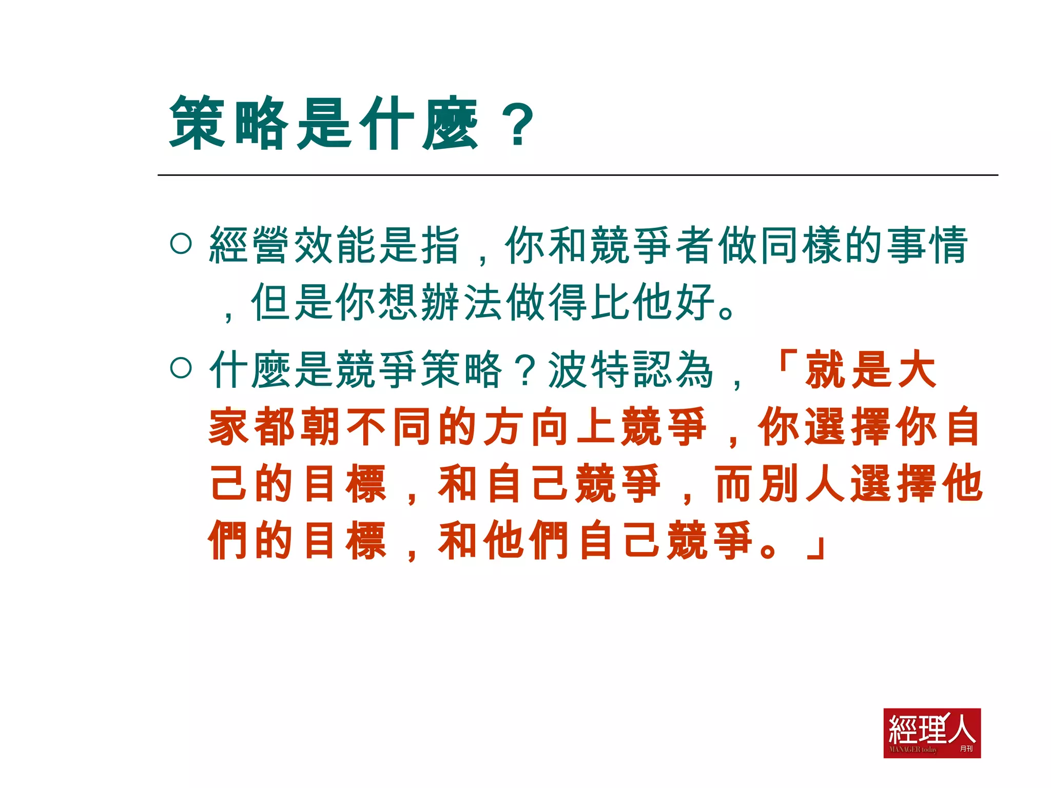 策略是什麼 ? 經營效能是指，你和競爭者做同樣的事情，但是你想辦法做得比他好。  什麼是競爭策略？波特認為， 「就是大家都朝不同的方向上競爭，你選擇你自己的目標，和自己競爭，而別人選擇他們的目標，和他們自己競爭。」 