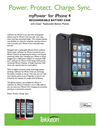 Power. Protect. Charge. Sync.
                                RechaRgeable batteRy case
                                with eSwap™ Replaceable Battery Module



myPower for iPhone 4, the ultra slim rechargeable
battery case for iPhone 4, lets you talk, rock, view,
share, and stay connected longer. This compact battery
case doubles as a dock for automatic syncing, and as a
case to protect your iPhone 4 from everyday wear
and tear.

Equipped with a replaceable efficient lithium polymer
battery pack, myPower for iPhone 4 preserves your
iPhone 4 battery by bypassing the battery and directly
powering (rather than charging) your iPhone 4. When
plugged into a USB power adapter or computer USB
port, myPower for iPhone 4 will charge itself and the
connected iPhone 4 battery. A bright dual-color LED
shows the capacity level at a quick glance.

With its highly innovative eSwap technology (patent
pending), myPower for iPhone 4 lets you exchange
the battery module on the go. That way, you can have
extra battery packs at your fingertips, so you’re not
limited by the capacity of a single external battery.

The lightest battery case available for iPhone 4,
myPower for iPhone 4 includes a micro USB cable so
you can dock your iPhone 4 for charging and automatic
syncing to a connected computer.

Power. Protect. Charge. Sync.
 