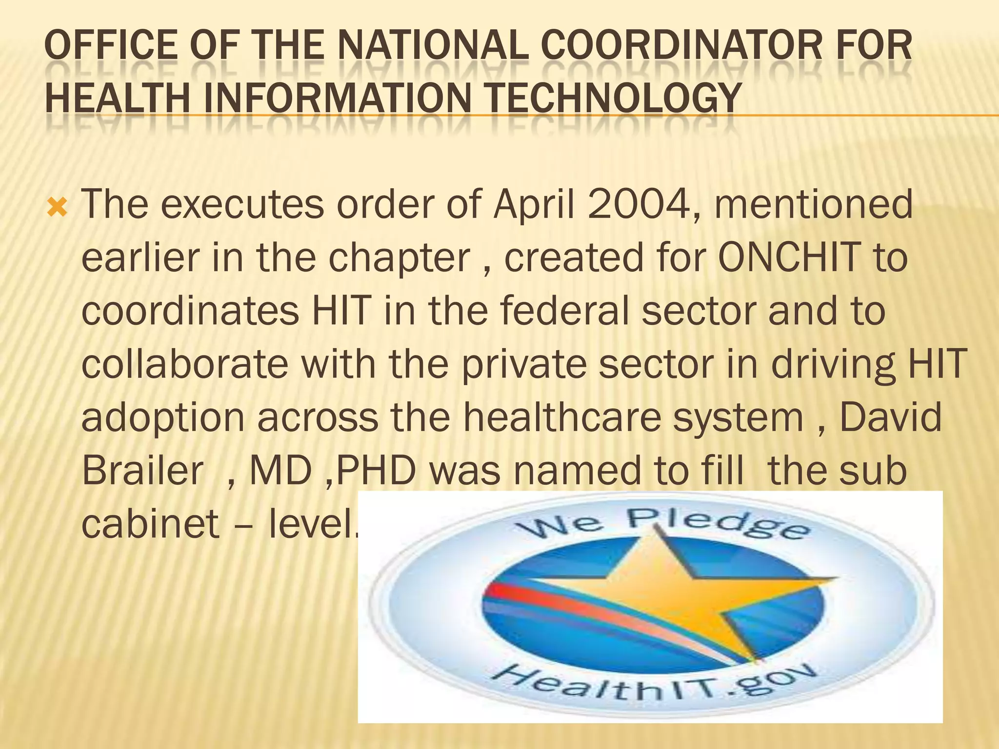 OFFICE OF THE NATIONAL COORDINATOR FOR
HEALTH INFORMATION TECHNOLOGY


The executes order of April 2004, mentioned
earlier in the chapter , created for ONCHIT to
coordinates HIT in the federal sector and to
collaborate with the private sector in driving HIT
adoption across the healthcare system , David
Brailer , MD ,PHD was named to fill the sub
cabinet – level.

 