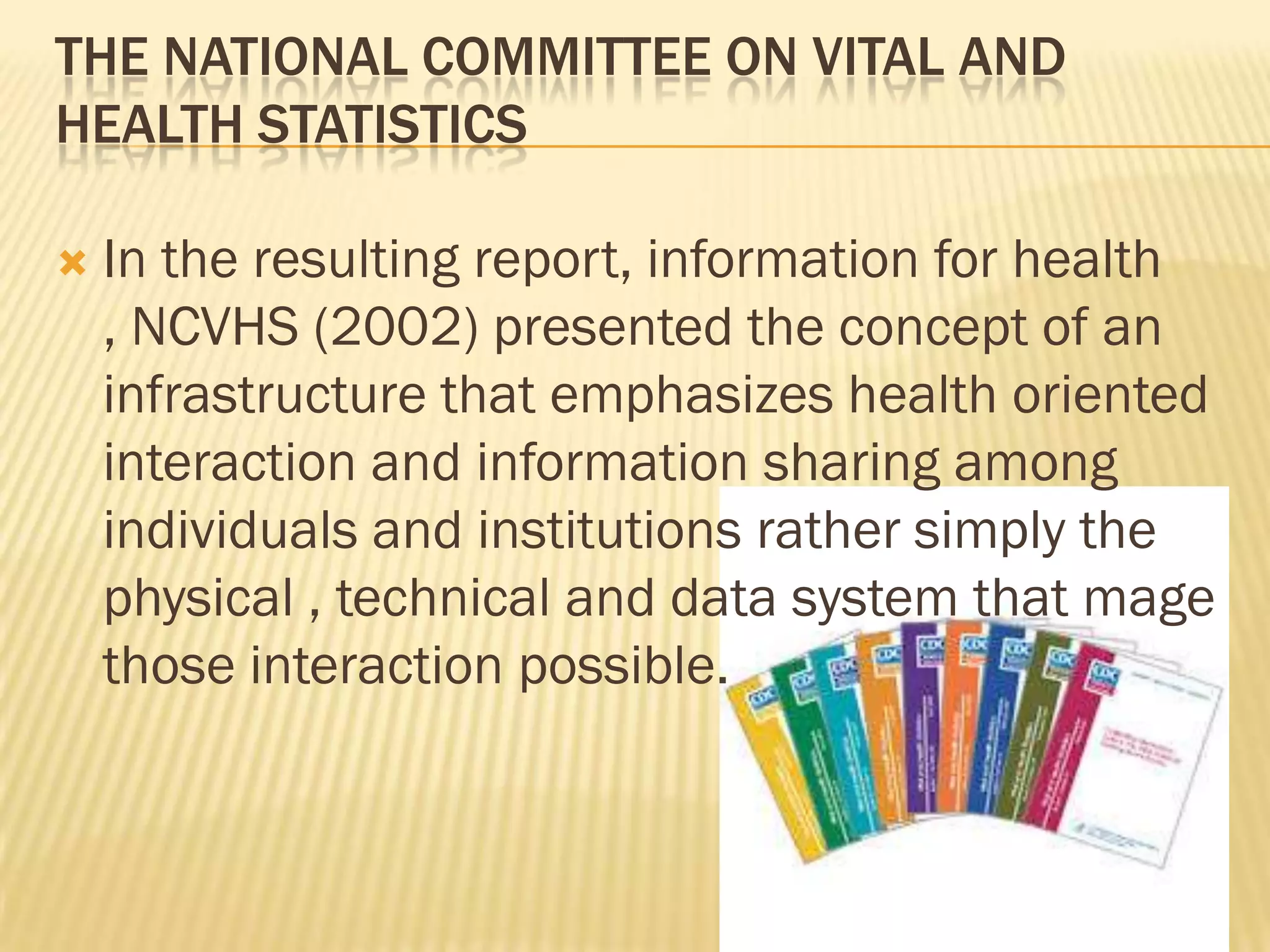 THE NATIONAL COMMITTEE ON VITAL AND
HEALTH STATISTICS


In the resulting report, information for health
, NCVHS (2002) presented the concept of an
infrastructure that emphasizes health oriented
interaction and information sharing among
individuals and institutions rather simply the
physical , technical and data system that mage
those interaction possible.

 