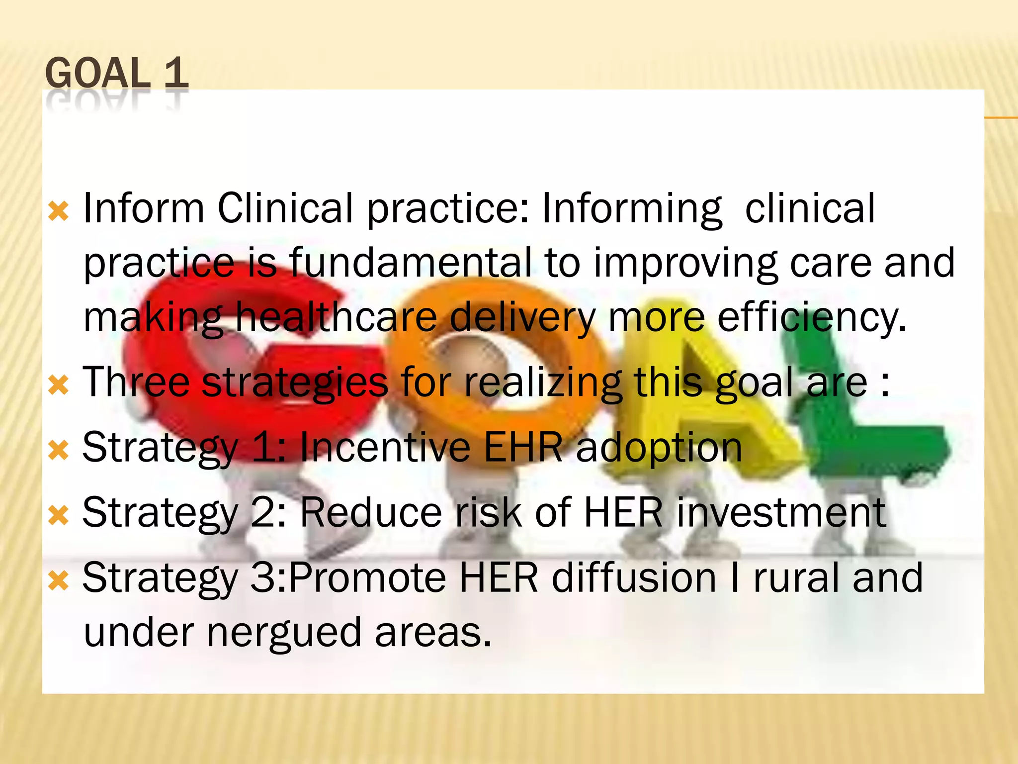 GOAL 1
Inform Clinical practice: Informing clinical
practice is fundamental to improving care and
making healthcare delivery more efficiency.
 Three strategies for realizing this goal are :
 Strategy 1: Incentive EHR adoption
 Strategy 2: Reduce risk of HER investment
 Strategy 3:Promote HER diffusion I rural and
under nergued areas.


 