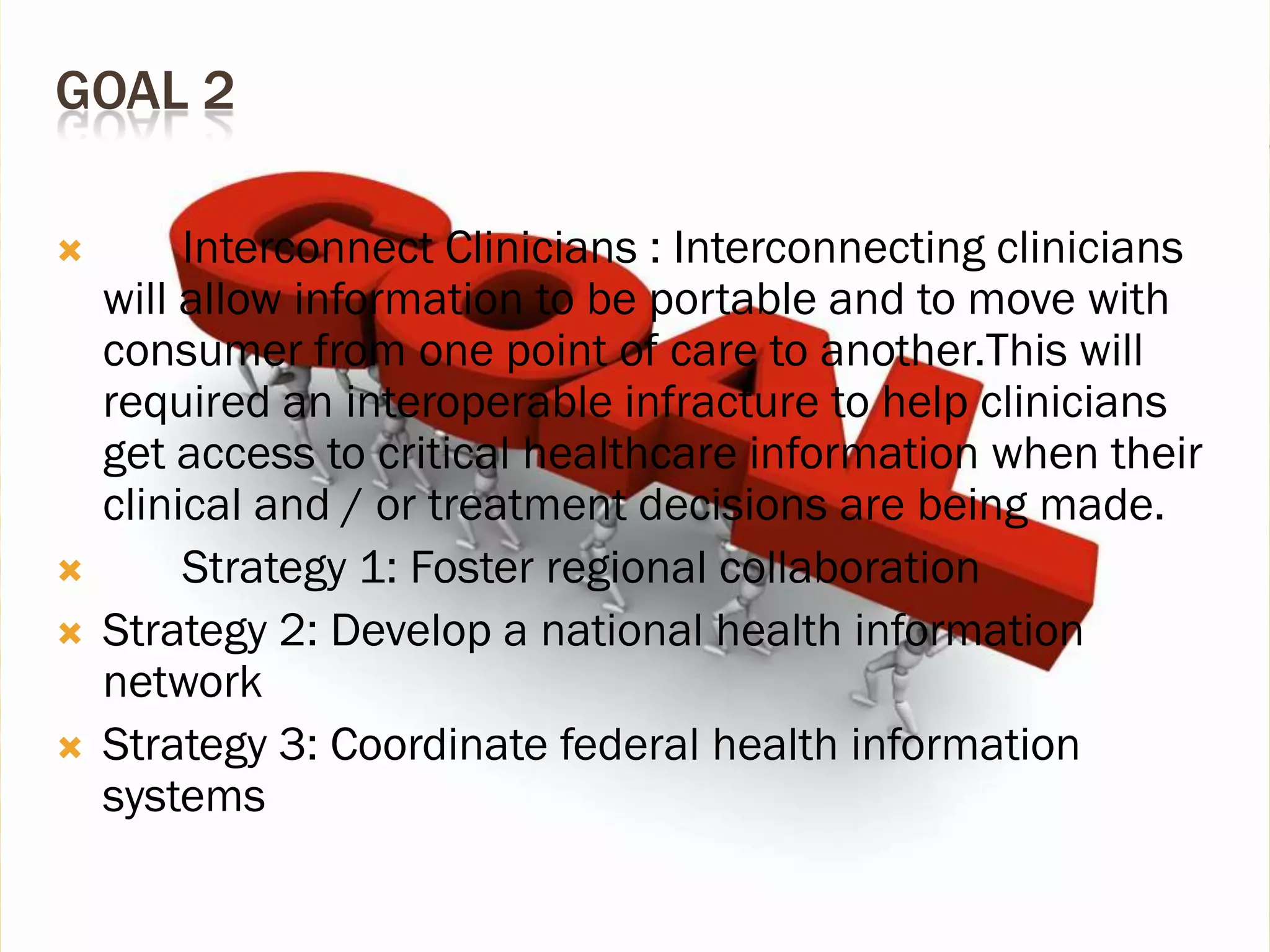 GOAL 2






Interconnect Clinicians : Interconnecting clinicians
will allow information to be portable and to move with
consumer from one point of care to another.This will
required an interoperable infracture to help clinicians
get access to critical healthcare information when their
clinical and / or treatment decisions are being made.
Strategy 1: Foster regional collaboration
Strategy 2: Develop a national health information
network
Strategy 3: Coordinate federal health information
systems

 