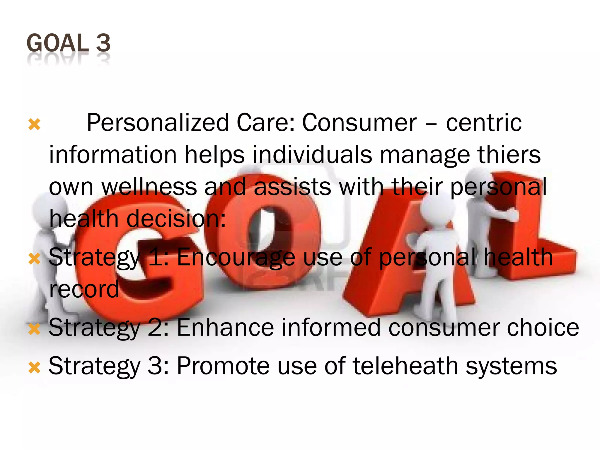 GOAL 3
Personalized Care: Consumer – centric
information helps individuals manage thiers
own wellness and assists with their personal
health decision:
 Strategy 1: Encourage use of personal health
record
 Strategy 2: Enhance informed consumer choice
 Strategy 3: Promote use of teleheath systems


 