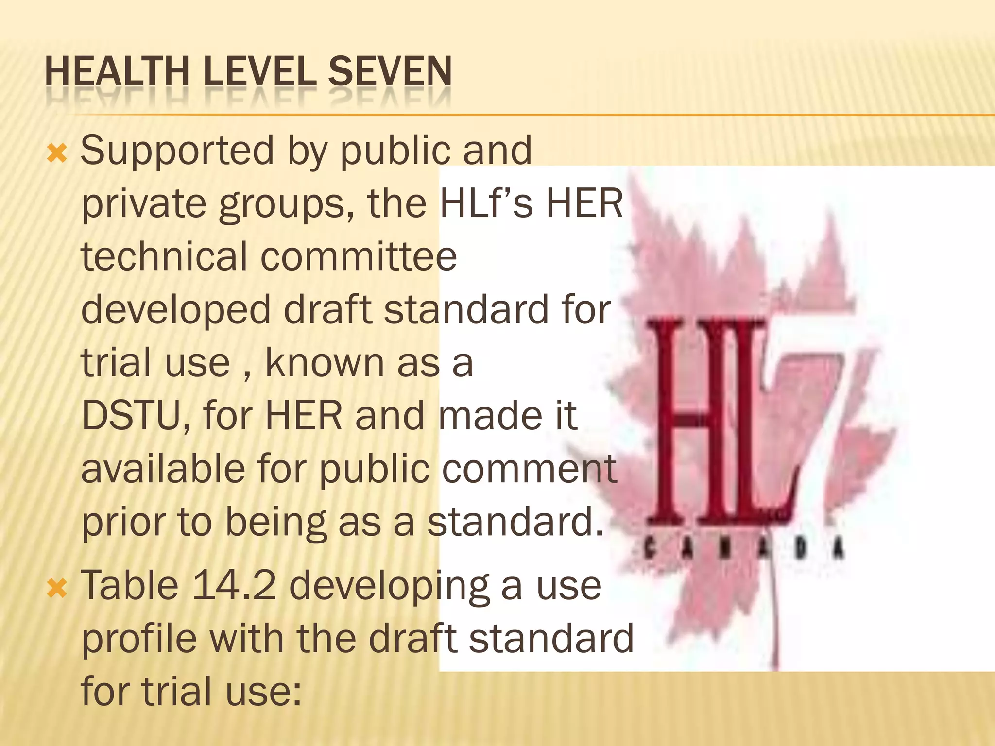 HEALTH LEVEL SEVEN
Supported by public and
private groups, the HLf‟s HER
technical committee
developed draft standard for
trial use , known as a
DSTU, for HER and made it
available for public comment
prior to being as a standard.
 Table 14.2 developing a use
profile with the draft standard
for trial use:


 