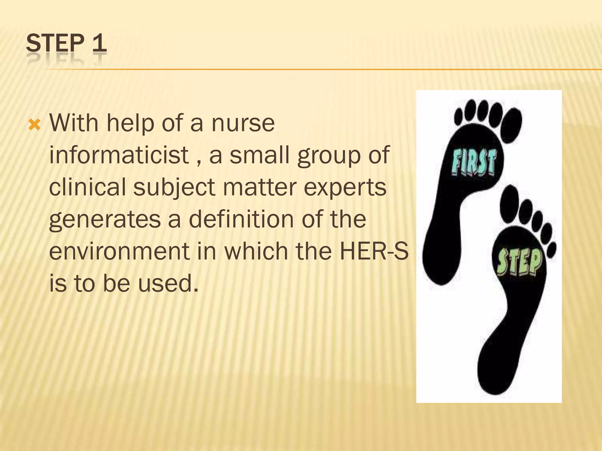 STEP 1


With help of a nurse
informaticist , a small group of
clinical subject matter experts
generates a definition of the
environment in which the HER-S
is to be used.

 