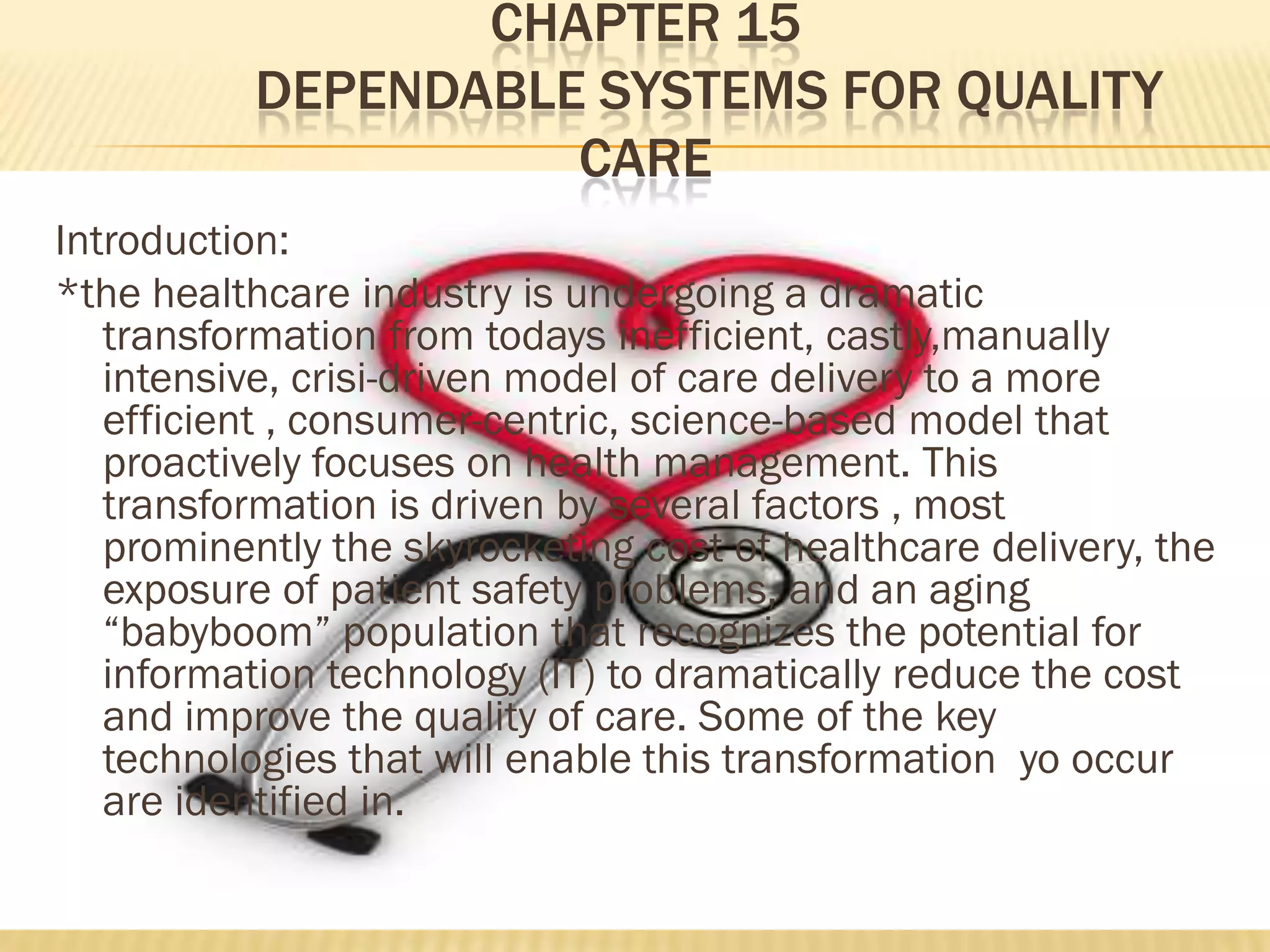 CHAPTER 15
DEPENDABLE SYSTEMS FOR QUALITY
CARE
Introduction:
*the healthcare industry is undergoing a dramatic
transformation from todays inefficient, castly,manually
intensive, crisi-driven model of care delivery to a more
efficient , consumer-centric, science-based model that
proactively focuses on health management. This
transformation is driven by several factors , most
prominently the skyrocketing cost of healthcare delivery, the
exposure of patient safety problems, and an aging
“babyboom” population that recognizes the potential for
information technology (IT) to dramatically reduce the cost
and improve the quality of care. Some of the key
technologies that will enable this transformation yo occur
are identified in.

 