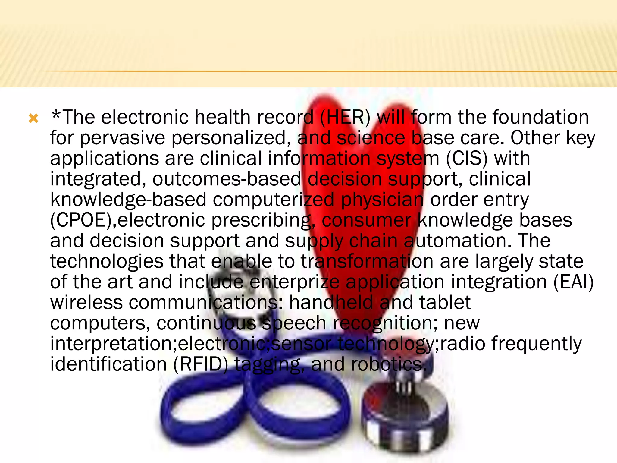 

*The electronic health record (HER) will form the foundation
for pervasive personalized, and science base care. Other key
applications are clinical information system (CIS) with
integrated, outcomes-based decision support, clinical
knowledge-based computerized physician order entry
(CPOE),electronic prescribing, consumer knowledge bases
and decision support and supply chain automation. The
technologies that enable to transformation are largely state
of the art and include enterprize application integration (EAI)
wireless communications: handheld and tablet
computers, continuous speech recognition; new
interpretation;electronic;sensor technology;radio frequently
identification (RFID) tagging, and robotics.

 