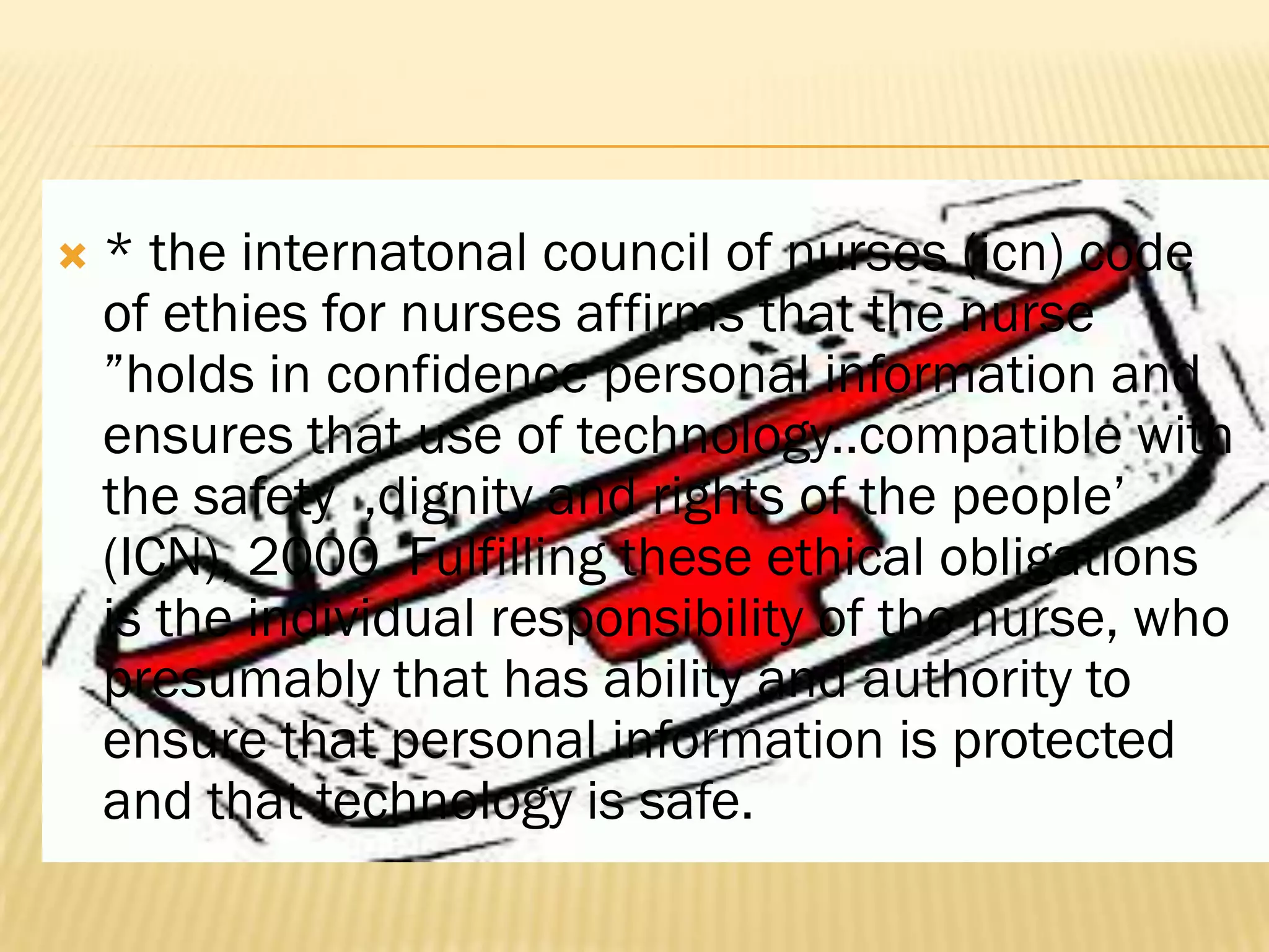

* the internatonal council of nurses (icn) code
of ethies for nurses affirms that the nurse
”holds in confidence personal information and
ensures that use of technology..compatible with
the safety ,dignity and rights of the people‟
(ICN), 2000. Fulfilling these ethical obligations
is the individual responsibility of the nurse, who
presumably that has ability and authority to
ensure that personal information is protected
and that technology is safe.

 