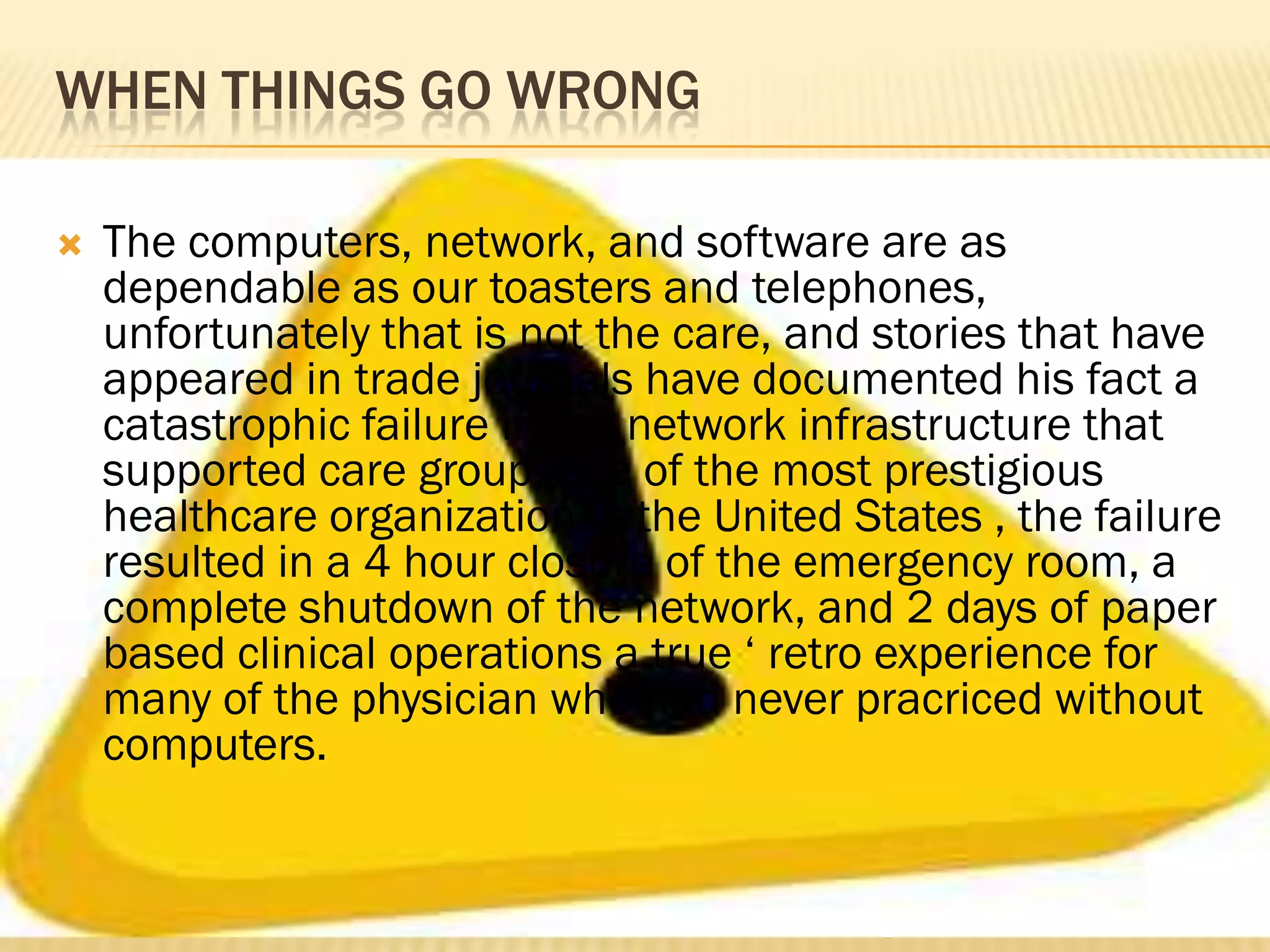 WHEN THINGS GO WRONG


The computers, network, and software are as
dependable as our toasters and telephones,
unfortunately that is not the care, and stories that have
appeared in trade journals have documented his fact a
catastrophic failure in the network infrastructure that
supported care group, one of the most prestigious
healthcare organization in the United States , the failure
resulted in a 4 hour closure of the emergency room, a
complete shutdown of the network, and 2 days of paper
based clinical operations a true „ retro experience for
many of the physician who had never pracriced without
computers.

 
