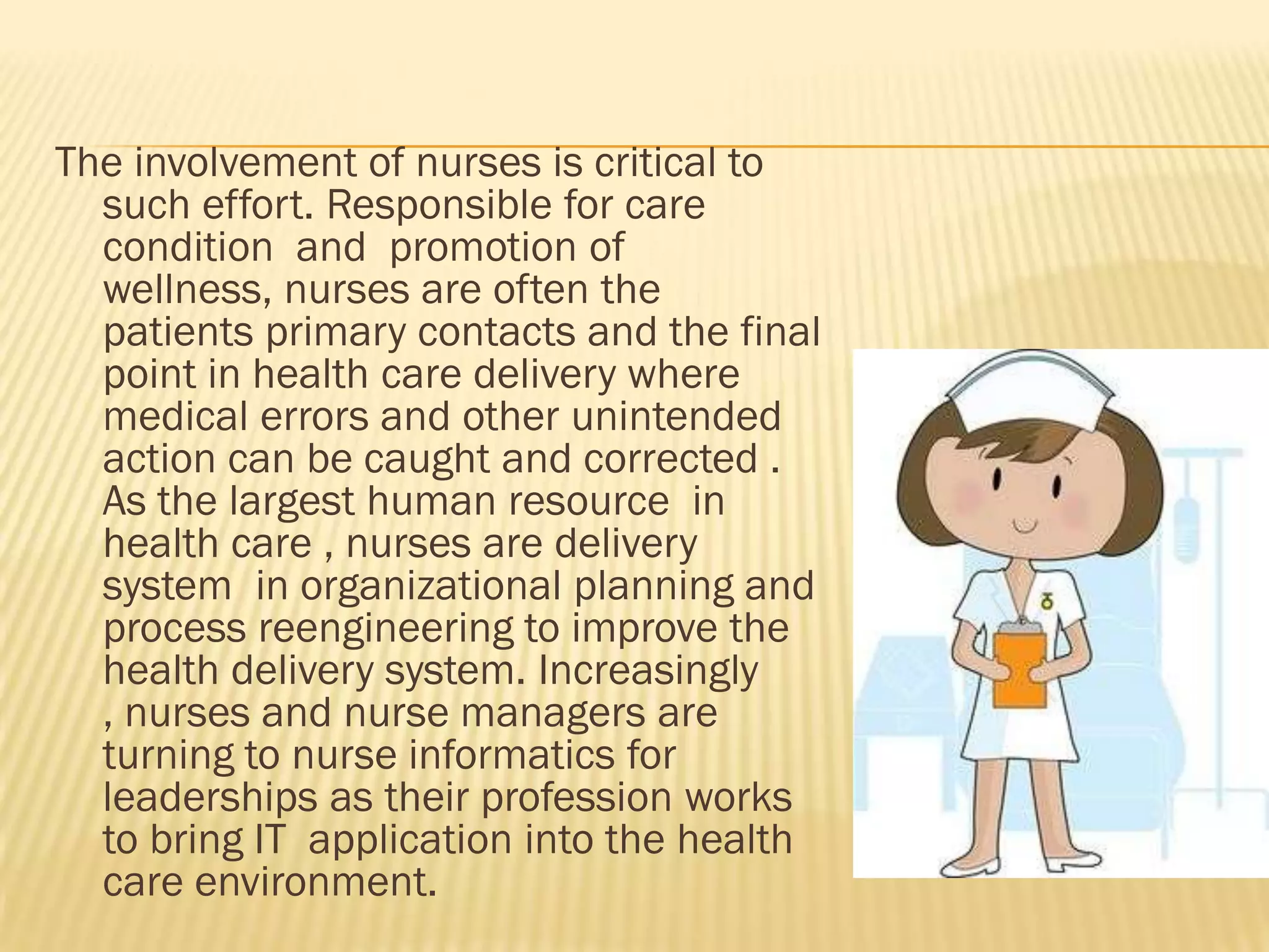 The involvement of nurses is critical to
such effort. Responsible for care
condition and promotion of
wellness, nurses are often the
patients primary contacts and the final
point in health care delivery where
medical errors and other unintended
action can be caught and corrected .
As the largest human resource in
health care , nurses are delivery
system in organizational planning and
process reengineering to improve the
health delivery system. Increasingly
, nurses and nurse managers are
turning to nurse informatics for
leaderships as their profession works
to bring IT application into the health
care environment.

 