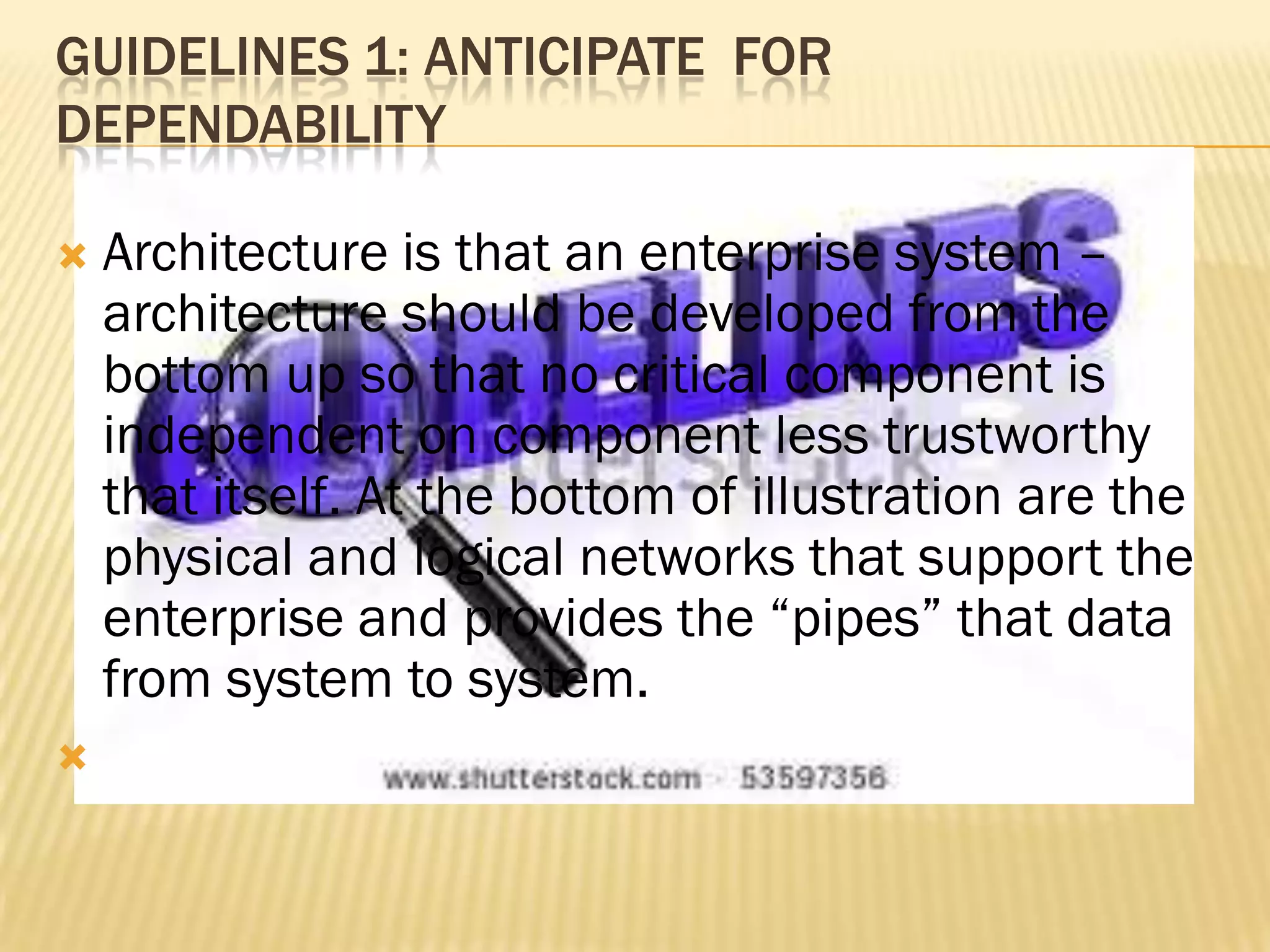 GUIDELINES 1: ANTICIPATE FOR
DEPENDABILITY




Architecture is that an enterprise system –
architecture should be developed from the
bottom up so that no critical component is
independent on component less trustworthy
that itself. At the bottom of illustration are the
physical and logical networks that support the
enterprise and provides the “pipes” that data
from system to system.

 