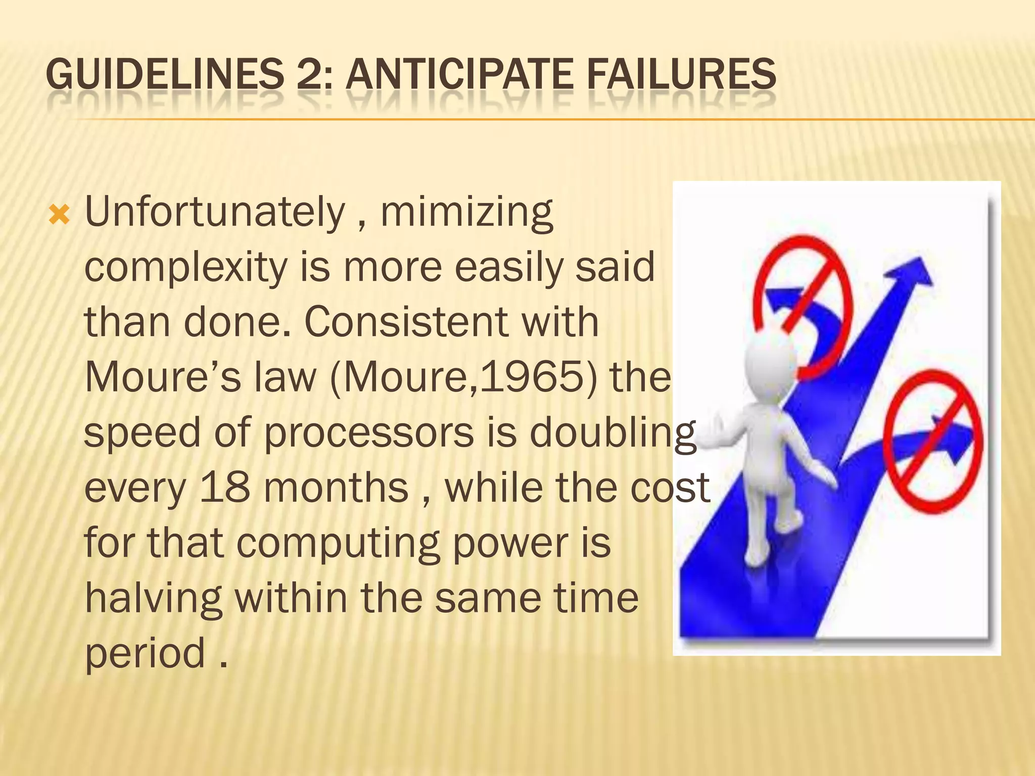 GUIDELINES 2: ANTICIPATE FAILURES


Unfortunately , mimizing
complexity is more easily said
than done. Consistent with
Moure‟s law (Moure,1965) the
speed of processors is doubling
every 18 months , while the cost
for that computing power is
halving within the same time
period .

 