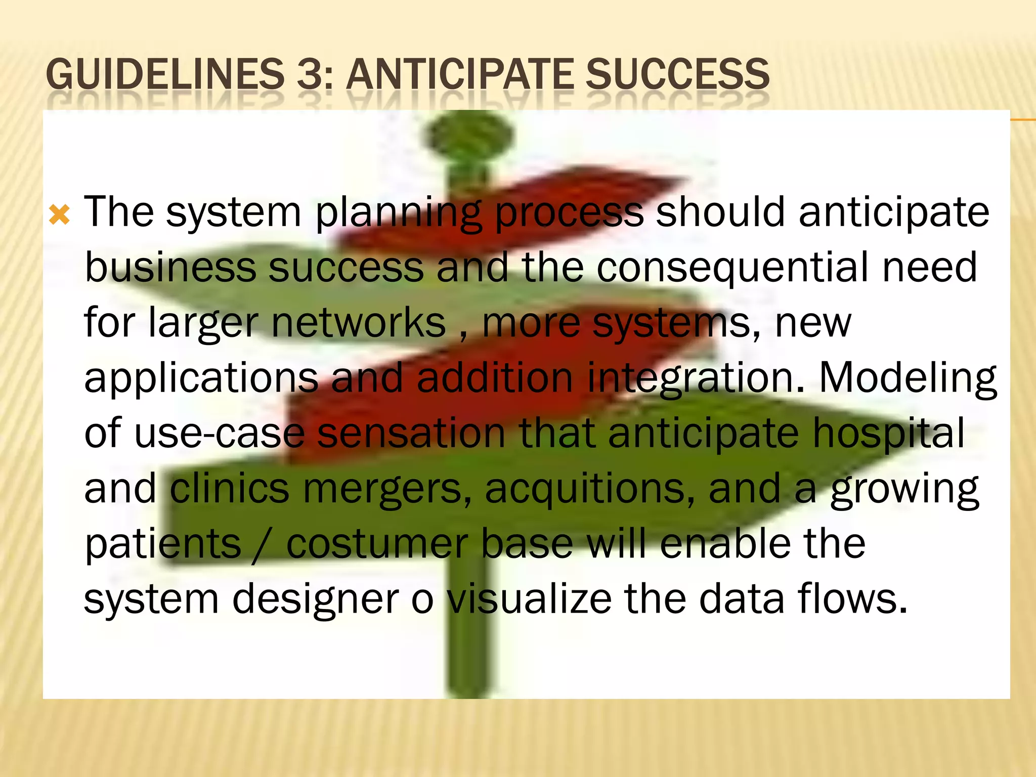 GUIDELINES 3: ANTICIPATE SUCCESS


The system planning process should anticipate
business success and the consequential need
for larger networks , more systems, new
applications and addition integration. Modeling
of use-case sensation that anticipate hospital
and clinics mergers, acquitions, and a growing
patients / costumer base will enable the
system designer o visualize the data flows.

 