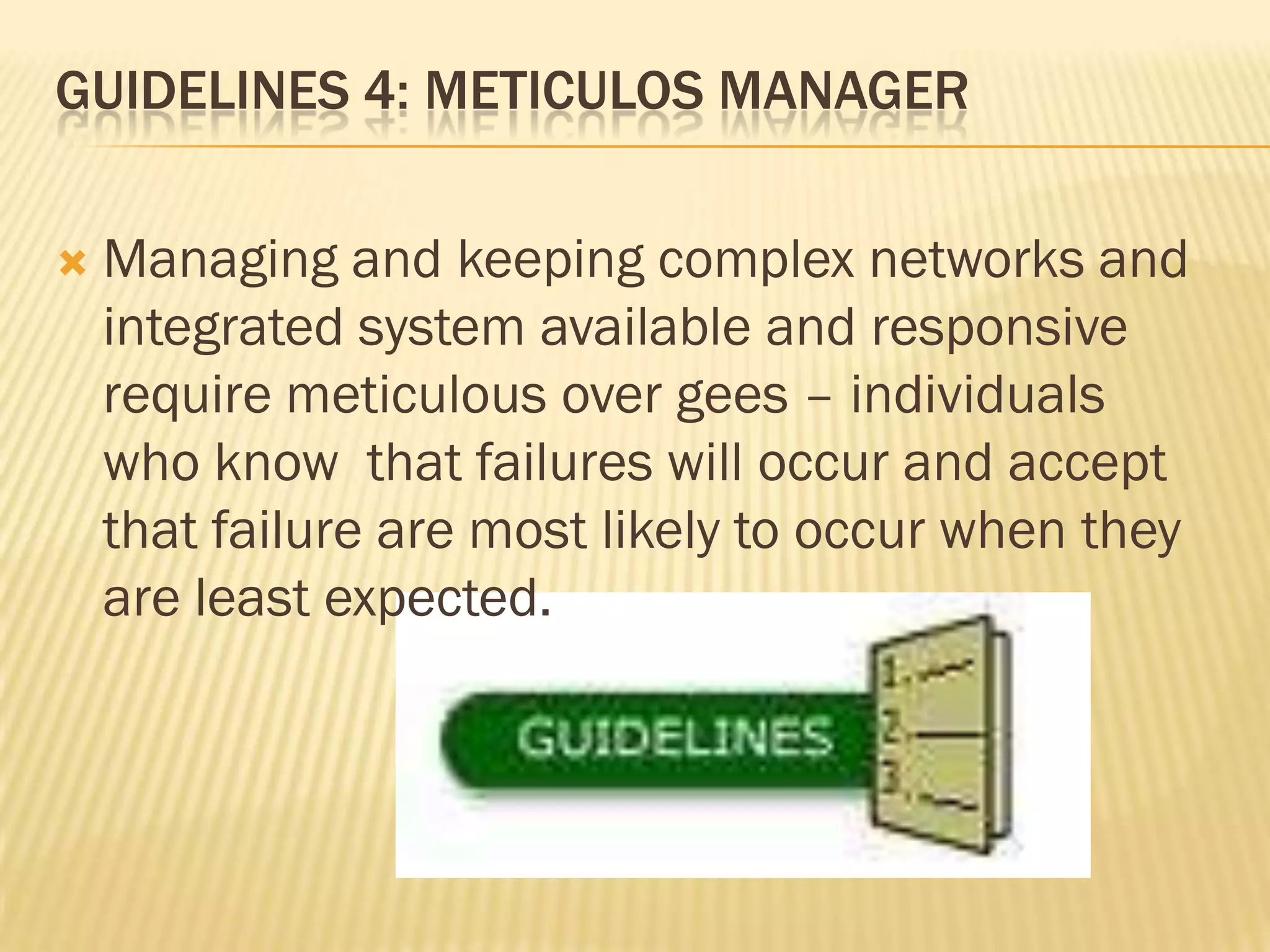 GUIDELINES 4: METICULOS MANAGER


Managing and keeping complex networks and
integrated system available and responsive
require meticulous over gees – individuals
who know that failures will occur and accept
that failure are most likely to occur when they
are least expected.

 