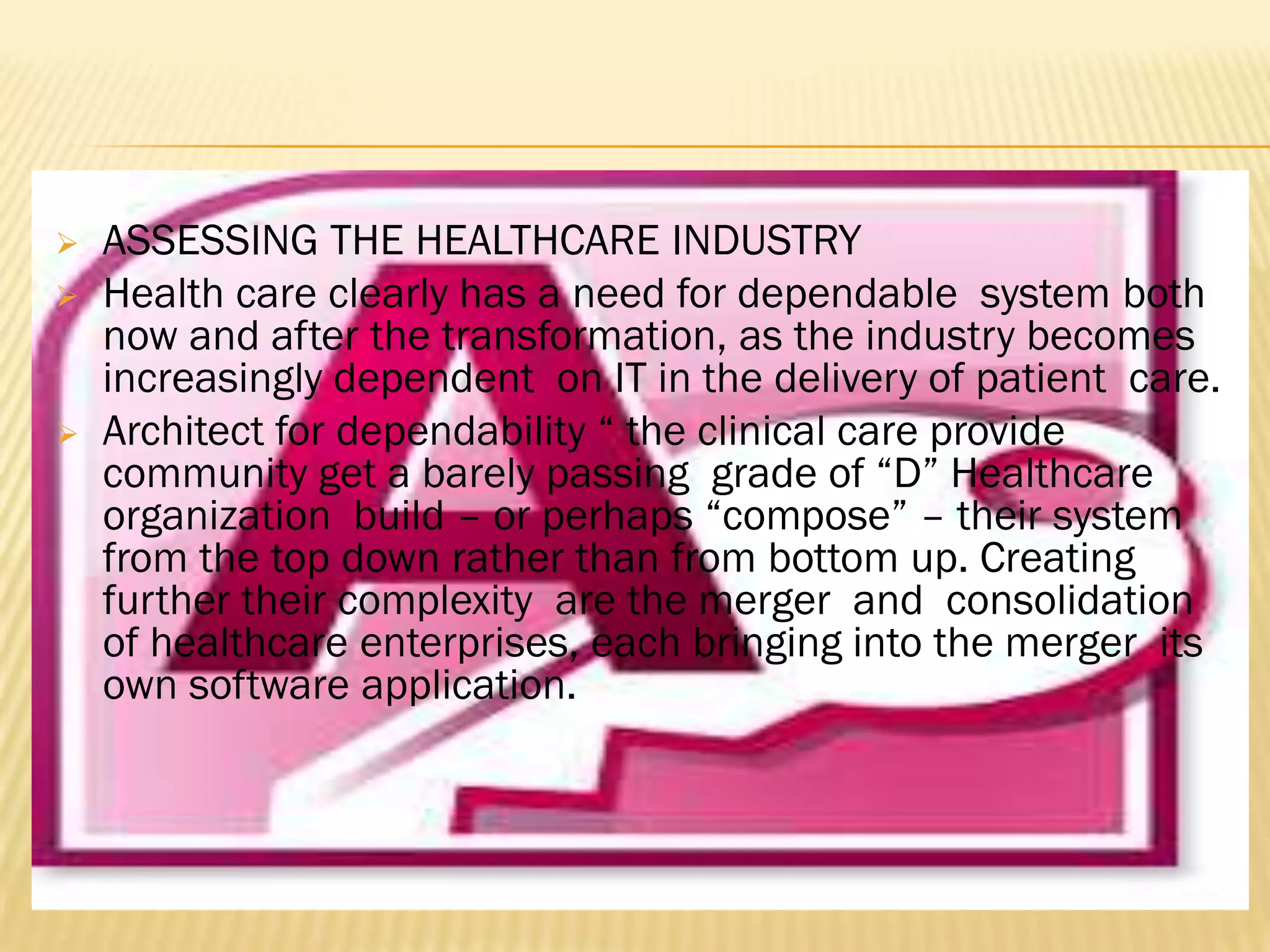 




ASSESSING THE HEALTHCARE INDUSTRY
Health care clearly has a need for dependable system both
now and after the transformation, as the industry becomes
increasingly dependent on IT in the delivery of patient care.
Architect for dependability “ the clinical care provide
community get a barely passing grade of “D” Healthcare
organization build – or perhaps “compose” – their system
from the top down rather than from bottom up. Creating
further their complexity are the merger and consolidation
of healthcare enterprises, each bringing into the merger its
own software application.

 