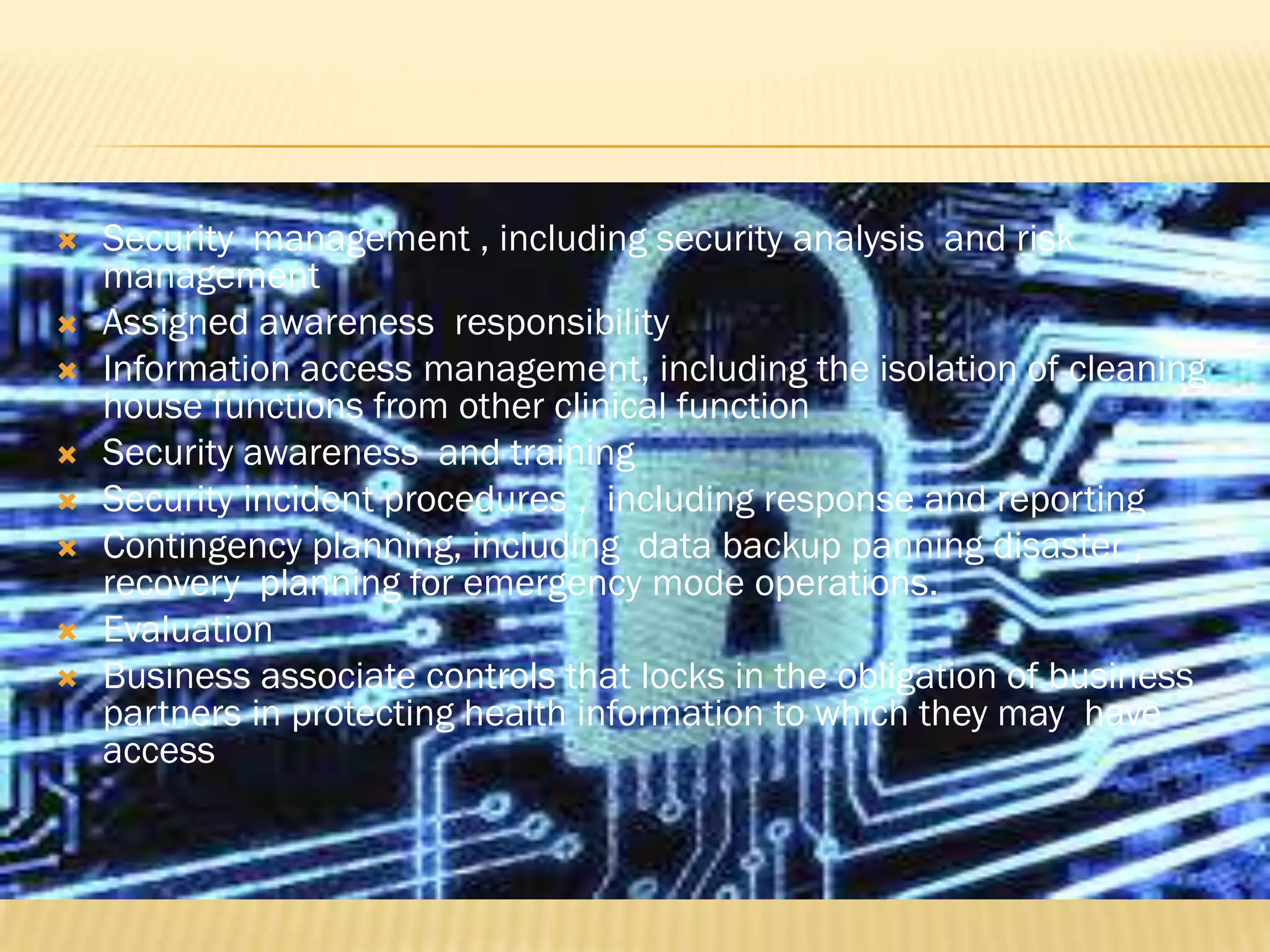 









Security management , including security analysis and risk
management
Assigned awareness responsibility
Information access management, including the isolation of cleaning
house functions from other clinical function
Security awareness and training
Security incident procedures , including response and reporting
Contingency planning, including data backup panning disaster ,
recovery planning for emergency mode operations.
Evaluation
Business associate controls that locks in the obligation of business
partners in protecting health information to which they may have
access

 