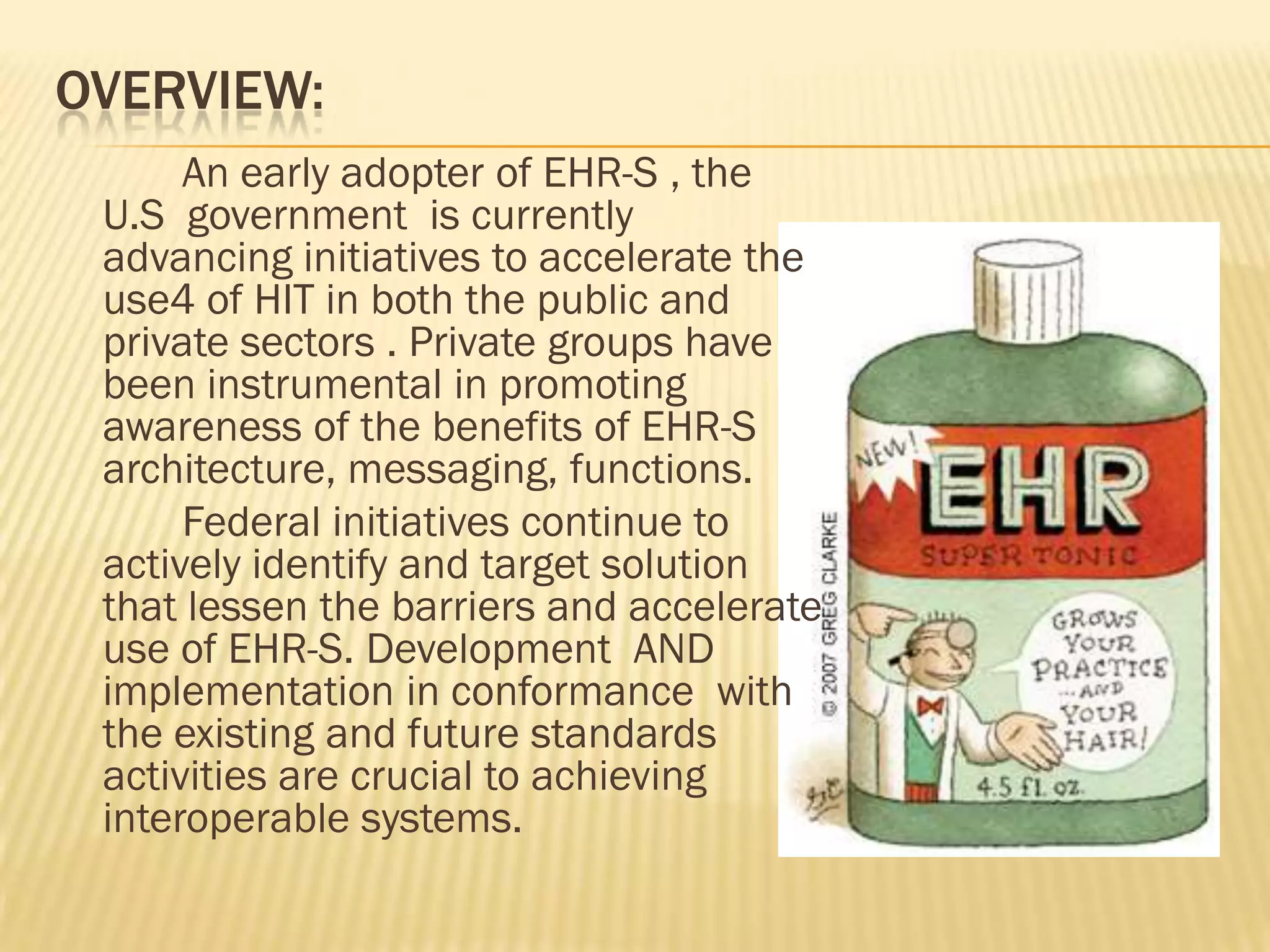OVERVIEW:
An early adopter of EHR-S , the
U.S government is currently
advancing initiatives to accelerate the
use4 of HIT in both the public and
private sectors . Private groups have
been instrumental in promoting
awareness of the benefits of EHR-S
architecture, messaging, functions.
Federal initiatives continue to
actively identify and target solution
that lessen the barriers and accelerate
use of EHR-S. Development AND
implementation in conformance with
the existing and future standards
activities are crucial to achieving
interoperable systems.

 